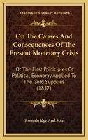 On The Causes And Consequences Of The Present Monetary Crisis: Or The First Priniciples Of Political Economy Applied To The Gold Supplies 1104303213 Book Cover