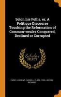 Solon His Follie, Or, a Politique Discourse Touching the Reformation of Common-Weales Conquered, Declined or Corrupted 0353290106 Book Cover