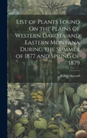 List of Plants Found On the Plains of Western Dakota and Eastern Montana During the Summer of 1877 and Spring of 1879 1021146587 Book Cover