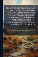 Report to the secretary of state for the colonies of the committee appointed to consider the measures to be taken for settling within the empire ex-service men who may desire to emigrate after the war 117806574X Book Cover