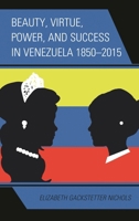 Beauty, Virtue, Power, and Success in Venezuela 1850-2015 1498523641 Book Cover