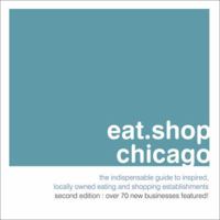 Eat.Shop Chicago: An Encapsulated View of the Most Interesting, Inspired and Authentic Locally Owned Eating and Shopping Establishments in Chicago, Illinois