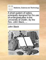 A short system of optics, principally designed for the use of undergraduates in the University of Dublin. By the Rev. John Stack, ... 1140937421 Book Cover