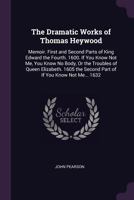 The Dramatic Works of Thomas Heywood: Memoir. First and Second Parts of King Edward the Fourth. 1600. If You Know Not Me, You Know No Body, or the Tro 1021225606 Book Cover