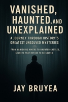 Vanished, Haunted, and Unexplained: A Journey Through History’s Greatest Unsolved Mysteries: Disappearances, Haunted Places, and Secrets That Refuse to Be Solved B0GK4LKBHQ Book Cover