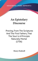 An Epistolary Discourse: Proving, from the Scriptures and the First Fathers, That the Soul Is a Principle Naturally Mortal; But Immortalized Actually by the Pleasure of God, to Punishment; Or, to Rewa 1385253673 Book Cover