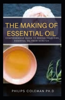 The Making of Essential Oil: Comprehensive Guide to Making Your Own Essential Oil from Scratch B08QBRJB1T Book Cover