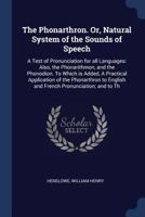The Phonarthron. Or, Natural System of the Sounds of Speech: A Test of Pronunciation for All Languages: Also, the Phonarithmon, and the Phonodion. To ... English and French Pronunciation; and To... 1373947489 Book Cover
