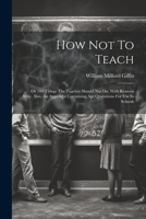 How Not To Teach: Or 100 Things The Teacher Should Not Do. With Reasons Why. Also, An Appendix Containing Apt Quatations For Use In Schools 1021584088 Book Cover