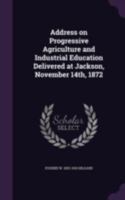 Address On Progressive Agriculture And Industrial Education, Delivered At Jackson, November 14th, 1872 0548412898 Book Cover