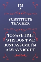 I'm A Substitute Teacher To Save Time Why Don't We Just Assume I'm Always Right: Perfect Gag Gift For A Substitute Teacher Who Happens To Be Always Be Right! Blank Lined Notebook Journal 120 Pages 6 x 1676886648 Book Cover