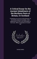 A Critical Essay on the Ancient Inhabitants of the Northern Parts of Britain or Scotland, containing an Account of the Romans, of the Britains betwixt the Walls, of the Caledonians or Picts, and Parti 127333910X Book Cover