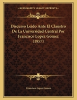 Discurso Leido Ante El Claustro De La Universidad Central Por Francisco Lopez Gomez (1857) 1168285445 Book Cover