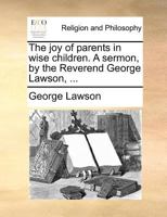 The joy of parents in wise children. A sermon, by the Reverend George Lawson, ... 1170726194 Book Cover