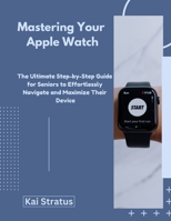 Mastering Your Apple Watch: The Ultimate Step-by-Step Guide for Seniors to Effortlessly Navigate and Maximize Their Device B0DYK8HRKB Book Cover