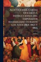 Alocuciones, Cartas Oficiales É Instrucciones Del Emperador Maximiliano Durante Los Años 1864, 1865 Y 1866 1144883032 Book Cover