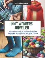 Knit Wonders Unveiled: Masters Guide to Essential Socks, Stitches, Scarves for All Skill Levels B0CQYWRDVF Book Cover