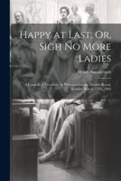 Happy at Last; Or, Sigh No More Ladies: A Comedy in Five Acts, As Performed at the Theatre-Royal, Kendal, March 13Th, 1805 1021604690 Book Cover