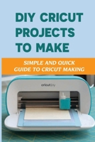 DIY Cricut Projects To Make: Simple And Quick Guide To Cricut Making: How To Make With Cricut B09DDV4V5C Book Cover