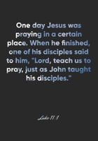 Luke 11: 1 Notebook: One day Jesus was praying in a certain place. When he finished, one of his disciples said to him, Lord, teach us to pray, just as John taught his: Luke 11:1 Notebook, Bible Verse  1677030240 Book Cover