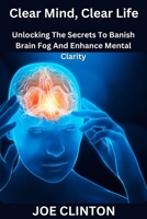 Clear Mind, Clear Life: Unlocking The Secrets To Banish Brain Fog And Enhance Mental Clarity B0BW2MGY63 Book Cover