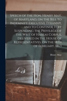 Speech of the Hon. Henry May, of Maryland, on the Bill to Indemnify Executive Tyranny, and to Continue It by Suspending the Privilege of the Writ of ... on the 18th of February, 1863 1014131006 Book Cover
