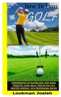 HOW TO PLAY GOLF: Fundamentals Of Playing Golf, Golf Rules, Etiquette, Clubs, Balls, Types Of Play, & A Practice Schedule.. Be A Professional Golfer B091WJGQ1N Book Cover