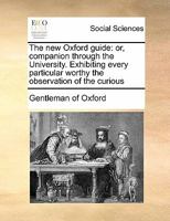 The new Oxford guide: or, companion through the University. Exhibiting every particular worthy the observation of the curious in each of the public buildings, colleges, halls 1170784097 Book Cover