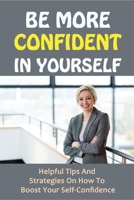 Be More Confident In Yourself: Helpful Tips And Strategies On How To Boost Your Self-Confidence: Self Esteem To Build Confidence B095QB9F8T Book Cover