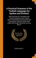 A Practical Grammar of the Turkish Language (As Spoken and Written): With Exercises for Translation Into Turkish, Quotations from Turkish Authors ... Arabic and Persian Grammars As Have Been a 1017003033 Book Cover