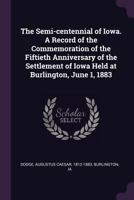 The Semi-Centennial of Iowa. a Record of the Commemoration of the Fiftieth Anniversary of the Settlement of Iowa Held at Burlington, June 1, 1883 1341831906 Book Cover