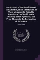 An Account of the Sepulchers of the Antients, and a Description of Their Monuments, from the Creation of the World, to the Building of the Pyramids, and from Thence to the Destruction of Jerusalem: In 1378888251 Book Cover