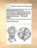 Spiritual directions for the uninstructed; not less proper for the use of infirmary patients, than for the uninstructed in all conditions. By James Stonhouse, ... The tenth edition. 1170685056 Book Cover