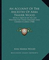 An Account Of The Ancestry Of Arba Thayer Wood: With A Sketch Of His Life Written For Their Children And Grandchildren By His Widow 1018186972 Book Cover