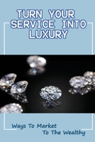 Turn Your Service Into Luxury: Ways To Market To The Wealthy: What Affluent Clients Want B09DJ92VQF Book Cover
