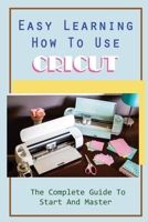 Easy Learning How To Use Cricut: The Complete Guide To Start And Master: Beautiful Projects With Cricut Machine B09CGCXGFL Book Cover