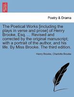 The Poetical Works [including the plays in verse and prose] of Henry Brooke, Esq. ... Revised and corrected by the original manuscript; with a ... his life. By Miss Brooke. The third edition. 1241098018 Book Cover