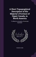 A Short Topographical Description of His Majesty's Province of Upper Canada, in North America: To Which Is Annexed, a Provincial Gazetteer 1145617239 Book Cover