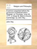 A sermon preached before the governors of Addenbrooke's Hospital, on Thursday, June 26, 1777, in Great St. Mary's Church, Cambridge, by John Hey, ... 114075257X Book Cover