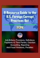 A Resource Guide to the U.S. Foreign Corrupt Practices Act (FCPA): Anti-Bribery Provisions, Definitions, Payments to Third Parties, Extortion, Accounting, Reporting, Anti-Fraud Violations, Penalties 1521398038 Book Cover
