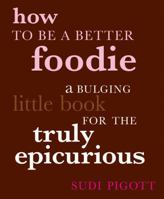 How to Be a Better Foodie: A Bulging Little Book for the Truly Epicurious 1844006417 Book Cover