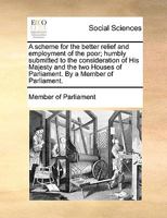A Scheme for the Better Relief and Employment of the Poor; Humbly Submitted to the Consideration of His Majesty and the two Houses of Parliament. By a Member of Parliament 1140992724 Book Cover