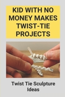 Kid With No Money Makes Twist-Tie Projects: Twist Tie Sculpture Ideas: How To Make Projects From Twist-Ties B096TJLJXV Book Cover