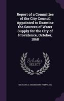 Report of a Committee of the City Council Appointed to Examine the Sources of Water Supply for the City of Providence, October, 1868 1341100014 Book Cover