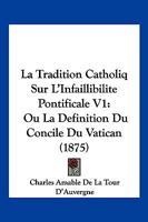 La Tradition Catholiq Sur L'Infaillibilite Pontificale V1: Ou La Definition Du Concile Du Vatican (1875) 116074050X Book Cover