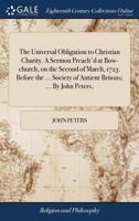 The Universal Obligation to Christian Charity. A Sermon Preach'd at Bow-church, on the Second of March, 1723. Before the ... Society of Antient Britons; ... By John Peters, 1171111355 Book Cover