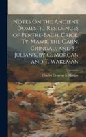 Notes On the Ancient Domestic Residences of Pentre-Bach, Crick, Ty-Mawr, the Garn, Crindau, and St. Julian's, by O. Morgan and T. Wakeman 1021306924 Book Cover