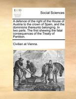 A defence of the right of the House of Austria to the crown of Spain, and the dominions thereunto belonging. In two parts. The first shewing the fatal consequences of the Treaty of Partition. 1170728189 Book Cover