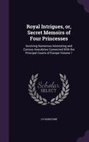 Royal Intrigues, or Secret Memoirs of Four Princesses, Vol. 1 of 2: Involving Numerous Interesting and Curious Anecdotes Connected With the Principal Courts of Europe 1347523359 Book Cover