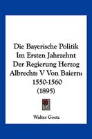 Die Bayerische Politik Im Ersten Jahrzehnt Der Regierung Herzog Albrechts V Von Baiern: 1550-1560 (1895) 1161069356 Book Cover